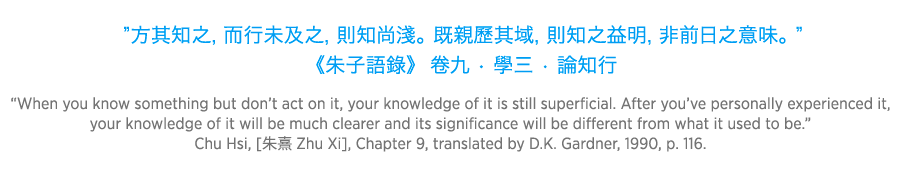 When you know something but don’t act on it, your knowledge of it is still superficial. After you’ve personally experienced it, your knowledge of it will be much clearer and its significance will be different from what it used to be. Chu Hsi Zhu Xi, Chapter 9, translated by D.K. Gardner, 1990, p. 116.